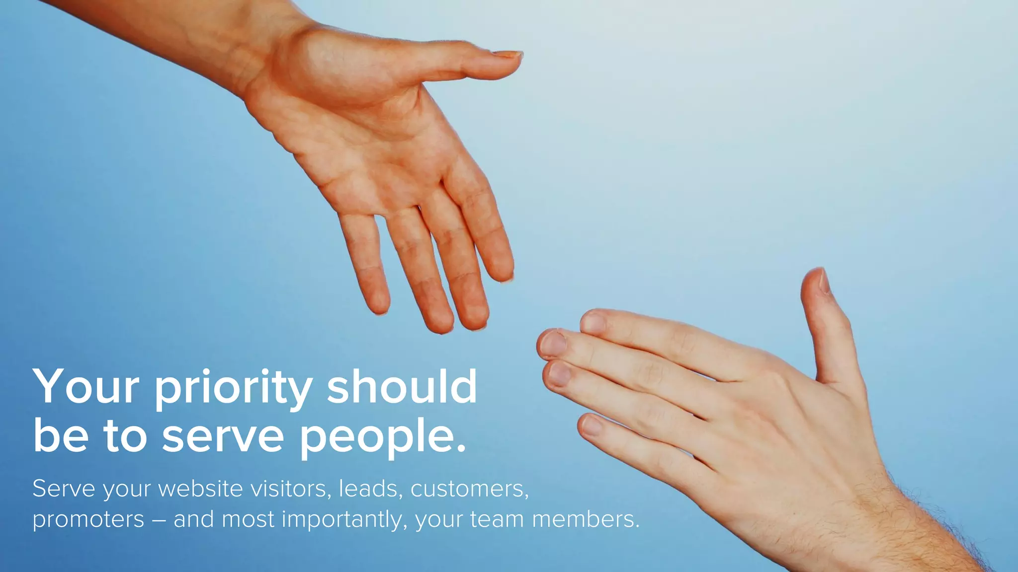 Your priority should
be to serve people.
Serve your website visitors, leads, customers,
promoters – and most importantly, your team members.
 