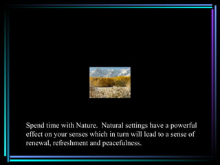 Spend time with Nature. Natural settings have a powerful
effect on your senses which in turn will lead to a sense of
renewal, refreshment and peacefulness.
 