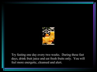 Try fasting one day every two weeks. During these fast
days, drink fruit juice and eat fresh fruits only. You will
feel more energetic, cleansed and alert.
 