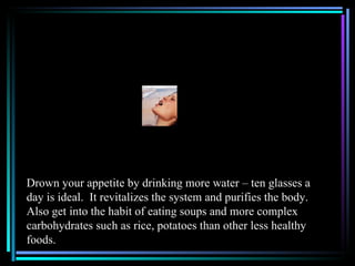 Drown your appetite by drinking more water – ten glasses a
day is ideal. It revitalizes the system and purifies the body.
Also get into the habit of eating soups and more complex
carbohydrates such as rice, potatoes than other less healthy
foods.
 