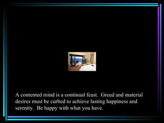A contented mind is a continual feast. Greed and material
desires must be curbed to achieve lasting happiness and
serenity. Be happy with what you have.
 
