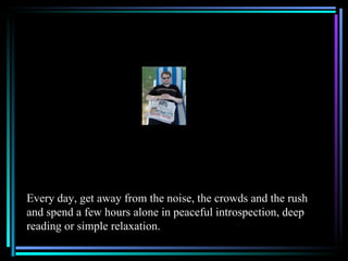 Every day, get away from the noise, the crowds and the rush
and spend a few hours alone in peaceful introspection, deep
reading or simple relaxation.
 