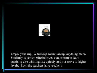 Empty your cup. A full cup cannot accept anything more.
Similarly, a person who believes that he cannot learn
anything else will stagnate quickly and not move to higher
levels. Even the teachers have teachers.
 