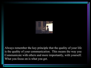 Always remember the key principle that the quality of your life
is the quality of your communication. This means the way you
Communicate with others and more importantly, with yourself.
What you focus on is what you get.
 