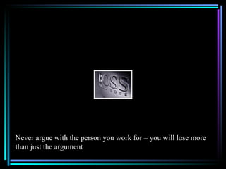 Never argue with the person you work for – you will lose more
than just the argument
 