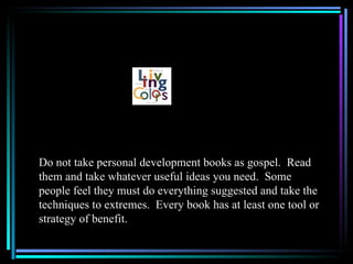Do not take personal development books as gospel. Read
them and take whatever useful ideas you need. Some
people feel they must do everything suggested and take the
techniques to extremes. Every book has at least one tool or
strategy of benefit.
 