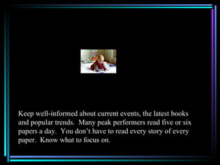 Keep well-informed about current events, the latest books
and popular trends. Many peak performers read five or six
papers a day. You don’t have to read every story of every
paper. Know what to focus on.
 