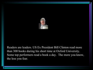 Readers are leaders. US Ex President Bill Clinton read more
than 300 books during his short time at Oxford University.
Some top performers read a book a day. The more you know,
the less you fear.
 