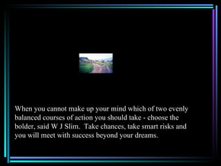 When you cannot make up your mind which of two evenly
balanced courses of action you should take - choose the
bolder, said W J Slim. Take chances, take smart risks and
you will meet with success beyond your dreams.
 