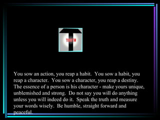You sow an action, you reap a habit. You sow a habit, you
reap a character. You sow a character, you reap a destiny.
The essence of a person is his character - make yours unique,
unblemished and strong. Do not say you will do anything
unless you will indeed do it. Speak the truth and measure
your words wisely. Be humble, straight forward and
peaceful.
 