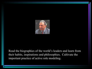 Read the biographies of the world’s leaders and learn from
their habits, inspirations and philosophies. Cultivate the
important practice of active role modeling.
 