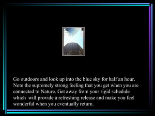 Go outdoors and look up into the blue sky for half an hour.
Note the supremely strong feeling that you get when you are
connected to Nature. Get away from your rigid schedule
which will provide a refreshing release and make you feel
wonderful when you eventually return.
 