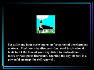 Set aside one hour every morning for personal development
matters. Meditate, visualize your day, read inspirational
texts to set the tone of your day, listen to motivational
tapes or read great literature. Starting the day off well is a
powerful strategy for self renewal .
 