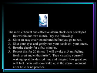 The most efficient and effective alarm clock ever developed
   lies within our own minds. Try the following:
2. Sit in an easy chair ten minutes before you go to bed.
3. Shut your eyes and gently rest your hands on your knees.
4. Breathe deeply for a few minutes.
5. Repeat this for 20 times: “I will awake at 5 am feeling
   fresh, alert and enthusiastic”. Then visualise yourself
   waking up at the desired time and imagine how great you
   will feel. You will soon wake up at the desired moment
   after little or no practice.
 