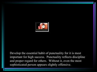 Develop the essential habit of punctuality for it is most
important for high success. Punctuality reflects discipline
and proper regard for others. Without it, even the most
sophisticated person appears slightly offensive.
 