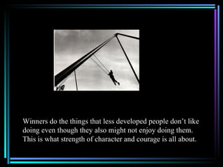 Winners do the things that less developed people don’t like
doing even though they also might not enjoy doing them.
This is what strength of character and courage is all about.
 