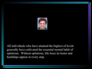 All individuals who have attained the highest of levels
generally have cultivated the essential mental habit of
optimism. Without optimism, life loses its luster and
hardships appear at every step.
 