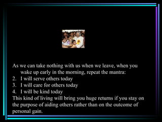 As we can take nothing with us when we leave, when you
    wake up early in the morning, repeat the mantra:
2. I will serve others today
3. I will care for others today
4. I will be kind today
This kind of living will bring you huge returns if you stay on
the purpose of aiding others rather than on the outcome of
personal gain.
 