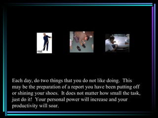Each day, do two things that you do not like doing. This
may be the preparation of a report you have been putting off
or shining your shoes. It does not matter how small the task,
just do it! Your personal power will increase and your
productivity will soar.
 