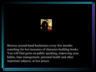 Browse second-hand bookstores every few months
searching for lost treasures of character-building books.
You will find gems on public speaking, improving your
habits, time management, personal health and other
important subjects, at low prices.
 