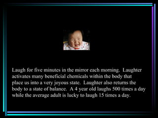 Laugh for five minutes in the mirror each morning. Laughter
activates many beneficial chemicals within the body that
place us into a very joyous state. Laughter also returns the
body to a state of balance. A 4 year old laughs 500 times a day
while the average adult is lucky to laugh 15 times a day.
 