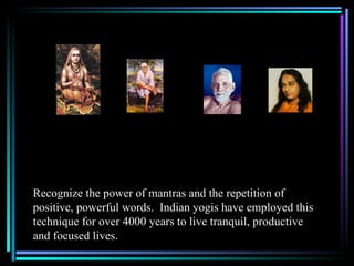 Recognize the power of mantras and the repetition of
positive, powerful words. Indian yogis have employed this
technique for over 4000 years to live tranquil, productive
and focused lives.
 