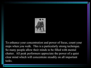 To enhance your concentration and power of focus, count your
steps when you walk. This is a particularly strong technique.
So many people allow their minds to be filled with mental
chatter. All peak performers appreciate the power of a quiet
clear mind which will concentrate steadily on all important
tasks.
 