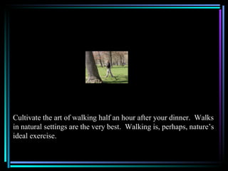 Cultivate the art of walking half an hour after your dinner. Walks
in natural settings are the very best. Walking is, perhaps, nature’s
ideal exercise.
 