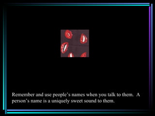 Remember and use people’s names when you talk to them. A
person’s name is a uniquely sweet sound to them.
 