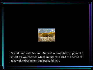 Spend time with Nature.  Natural settings have a powerful effect on your senses which in turn will lead to a sense of renewal, refreshment and peacefulness. 