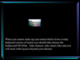 When you cannot make up your mind which of two evenly balanced courses of action you should take-choose the bolder,said WJ.Slim.  Take chances, take smart risks and you will meet with success beyond your dreams. 