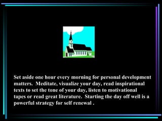 Set aside one hour every morning for personal development matters.  Meditate, visualize your day, read inspirational texts to set the tone of your day, listen to motivational tapes or read great literature.  Starting the day off well is a powerful strategy for self renewal . 