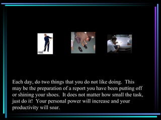 Each day, do two things that you do not like doing.  This may be the preparation of a report you have been putting off or shining your shoes.  It does not matter how small the task, just do it!  Your personal power will increase and your productivity will soar. 