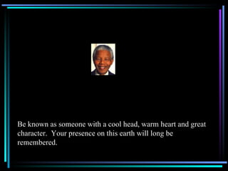 Be known as someone with a cool head, warm heart and great character.  Your presence on this earth will long be remembered. 