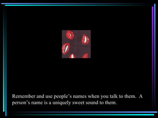 Remember and use people’s names when you talk to them.  A person’s name is a uniquely sweet sound to them. 