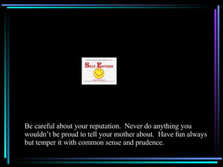 Be careful about your reputation.  Never do anything you wouldn’t be proud to tell your mother about.  Have fun always but temper it with common sense and prudence. 
