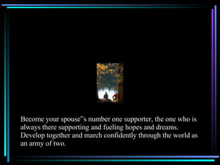 Become your spouse”s number one supporter, the one who is always there supporting and fueling hopes and dreams.  Develop together and march confidently through the world as an army of two. 