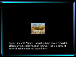 Spend time with Nature.  Natural settings have a powerful effect on your senses which in turn will lead to a sense of renewal, refreshment and peacefulness. 