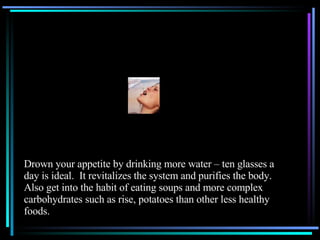 Drown your appetite by drinking more water – ten glasses a day is ideal.  It revitalizes the system and purifies the body.  Also get into the habit of eating soups and more complex carbohydrates such as rise, potatoes than other less healthy foods. 