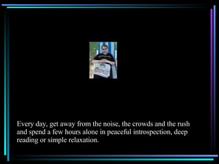 Every day, get away from the noise, the crowds and the rush and spend a few hours alone in peaceful introspection, deep reading or simple relaxation. 