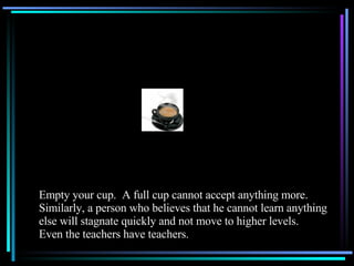 Empty your cup.  A full cup cannot accept anything more.  Similarly, a person who believes that he cannot learn anything else will stagnate quickly and not move to higher levels.  Even the teachers have teachers. 
