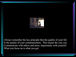 Always remember the key principle that the quality of your life Is the quality of your communication.  This means the way you Communicate with others and more, importantly with yourself. What you focus on is what you get. 
