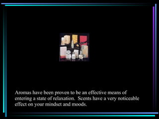 Aromas have been proven to be an effective means of  entering a state of relaxation.  Scents have a very noticeable effect on your mindset and moods. 