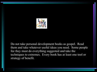 Do not take personal development books as gospel.  Read them and take whatever useful ideas you need.  Some people fee they must do everything suggested and take the techniques to extremes.  Every book has at least one tool or strategy of benefit. 
