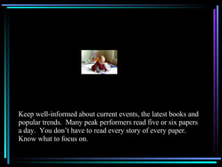 Keep well-informed about current events, the latest books and popular trends.  Many peak performers read five or six papers a day.  You don’t have to read every story of every paper.  Know what to focus on. 