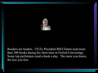 Readers are leaders.  US Ex President Bill Clinton read more than 300 books during his short time at Oxford Universitgy.  Some top performers read a book a day.  The more you know, the less you fear. 