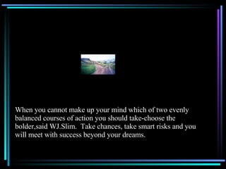 When you cannot make up your mind which of two evenly balanced courses of action you should take-choose the bolder,said WJ.Slim.  Take chances, take smart risks and you will meet with success beyond your dreams. 