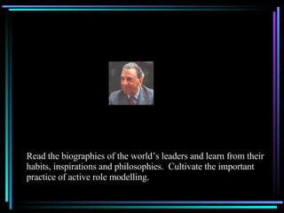 Read the biographies of the world’s leaders and learn from their habits, inspirations and philosophies.  Cultivate the important practice of active role modelling. 