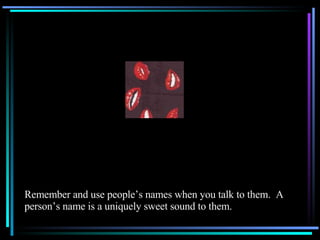 Remember and use people’s names when you talk to them.  A person’s name is a uniquely sweet sound to them. 