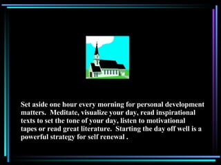 Set aside one hour every morning for personal development matters.  Meditate, visualize your day, read inspirational texts to set the tone of your day, listen to motivational tapes or read great literature.  Starting the day off well is a powerful strategy for self renewal . 
